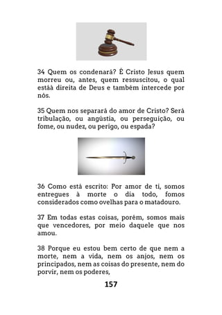 157
34 Quem os condenará? É Cristo Jesus quem
morreu ou, antes, quem ressuscitou, o qual
estáà direita de Deus e também intercede por
nós.
35 Quem nos separará do amor de Cristo? Será
tribulação, ou angústia, ou perseguição, ou
fome, ou nudez, ou perigo, ou espada?
36 Como está escrito: Por amor de ti, somos
entregues à morte o dia todo, fomos
considerados como ovelhas para o matadouro.
37 Em todas estas coisas, porém, somos mais
que vencedores, por meio daquele que nos
amou.
38 Porque eu estou bem certo de que nem a
morte, nem a vida, nem os anjos, nem os
principados, nem as coisas do presente, nem do
porvir, nem os poderes,
 