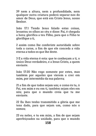 158
39 nem a altura, nem a profundidade, nem
qualquer outra criatura poderá separar-nos do
amor de Deus, que está em Cristo Jesus, nosso
Senhor.
João 17.1 Tendo Jesus falado estas coisas,
levantou os olhos ao céu e disse: Pai, é chegada
a hora; glorifica a teu Filho, para que o Filho te
glorifique a ti,
2 assim como lhe conferiste autoridade sobre
toda a carne, a fim de que ele conceda a vida
eterna a todos os que lhe deste.
3 E a vida eterna é esta: que te conheçam a ti, o
único Deus verdadeiro, e a Jesus Cristo, a quem
enviaste.
João 17:20 Não rogo somente por estes, mas
também por aqueles que vierem a crer em
mim, por intermédio da sua palavra;
21 a fim de que todos sejam um; e como és tu, ó
Pai, em mim e eu em ti, também sejam eles em
nós; para que o mundo creia que tu me
enviaste.
22 Eu lhes tenho transmitido a glória que me
tens dado, para que sejam um, como nós o
somos;
23 eu neles, e tu em mim, a fim de que sejam
aperfeiçoados na unidade, para que o mundo
 