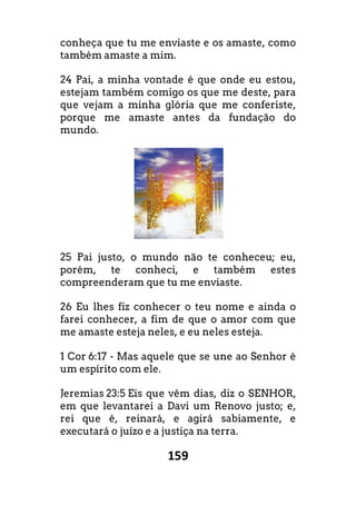 159
conheça que tu me enviaste e os amaste, como
também amaste a mim.
24 Pai, a minha vontade é que onde eu estou,
estejam também comigo os que me deste, para
que vejam a minha glória que me conferiste,
porque me amaste antes da fundação do
mundo.
25 Pai justo, o mundo não te conheceu; eu,
porém, te conheci, e também estes
compreenderam que tu me enviaste.
26 Eu lhes fiz conhecer o teu nome e ainda o
farei conhecer, a fim de que o amor com que
me amaste esteja neles, e eu neles esteja.
1 Cor 6:17 - Mas aquele que se une ao Senhor é
um espírito com ele.
Jeremias 23:5 Eis que vêm dias, diz o SENHOR,
em que levantarei a Davi um Renovo justo; e,
rei que é, reinará, e agirá sabiamente, e
executará o juízo e a justiça na terra.
a que tu me enviaste e os amaste, como
que onde eu estou,
m comigo os que me deste, para
que vejam a minha glória que me conferiste,
me amaste antes da fundação do
o te conheceu; eu,
m estes
Eu lhes fiz conhecer o teu nome e ainda o
farei conhecer, a fim de que o amor com que
neles, e eu neles esteja.
Mas aquele que se une ao Senhor é
m dias, diz o SENHOR,
em que levantarei a Davi um Renovo justo; e,
rei que é, reinará, e agirá sabiamente, e
 