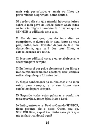 16
mais seja perturbado; e jamais os filhos da
perversidade o oprimam, como dantes,
10 desde o dia em que mandei houvesse juízes
sobre o meu povo de Israel; porém abati todos
os teus inimigos e também te fiz saber que o
SENHOR te edificaria uma casa.
11 Há de ser que, quando teus dias se
cumprirem, e tiveres de ir para junto de teus
pais, então, farei levantar depois de ti o teu
descendente, que será dos teus filhos, e
estabelecerei o seu reino.
12 Esse me edificará casa; e eu estabelecerei o
seu trono para sempre.
13 Eu lhe serei por pai, e ele me será por filho; a
minha misericórdia não apartarei dele, como a
retirei daquele que foi antes de ti.
14 Mas o confirmarei na minha casa e no meu
reino para sempre, e o seu trono será
estabelecido para sempre.
15 Segundo todas estas palavras e conforme
toda esta visão, assim falou Natã a Davi.
16 Então, entrou o rei Davi na Casa do SENHOR,
ficou perante ele e disse: Quem sou eu,
SENHOR Deus, e qual é a minha casa, para que
me tenhas trazido até aqui?
 