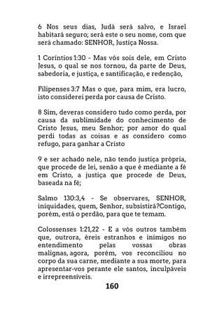 160
6 Nos seus dias, Judá será salvo, e Israel
habitará seguro; será este o seu nome, com que
será chamado: SENHOR, Justiça Nossa.
1 Coríntios 1:30 - Mas vós sois dele, em Cristo
Jesus, o qual se nos tornou, da parte de Deus,
sabedoria, e justiça, e santificação, e redenção,
Filipenses 3:7 Mas o que, para mim, era lucro,
isto considerei perda por causa de Cristo.
8 Sim, deveras considero tudo como perda, por
causa da sublimidade do conhecimento de
Cristo Jesus, meu Senhor; por amor do qual
perdi todas as coisas e as considero como
refugo, para ganhar a Cristo
9 e ser achado nele, não tendo justiça própria,
que procede de lei, senão a que é mediante a fé
em Cristo, a justiça que procede de Deus,
baseada na fé;
Salmo 130:3,4 - Se observares, SENHOR,
iniquidades, quem, Senhor, subsistirá?Contigo,
porém, está o perdão, para que te temam.
Colossenses 1:21,22 - E a vós outros também
que, outrora, éreis estranhos e inimigos no
entendimento pelas vossas obras
malignas, agora, porém, vos reconciliou no
corpo da sua carne, mediante a sua morte, para
apresentar-vos perante ele santos, inculpáveis
e irrepreensíveis.
 