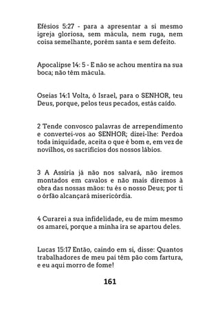 161
Efésios 5:27 - para a apresentar a si mesmo
igreja gloriosa, sem mácula, nem ruga, nem
coisa semelhante, porém santa e sem defeito.
Apocalipse 14: 5 - E não se achou mentira na sua
boca; não têm mácula.
Oseias 14:1 Volta, ó Israel, para o SENHOR, teu
Deus, porque, pelos teus pecados, estás caído.
2 Tende convosco palavras de arrependimento
e convertei-vos ao SENHOR; dizei-lhe: Perdoa
toda iniquidade, aceita o que é bom e, em vez de
novilhos, os sacrifícios dos nossos lábios.
3 A Assíria já não nos salvará, não iremos
montados em cavalos e não mais diremos à
obra das nossas mãos: tu és o nosso Deus; por ti
o órfão alcançará misericórdia.
4 Curarei a sua infidelidade, eu de mim mesmo
os amarei, porque a minha ira se apartou deles.
Lucas 15:17 Então, caindo em si, disse: Quantos
trabalhadores de meu pai têm pão com fartura,
e eu aqui morro de fome!
 