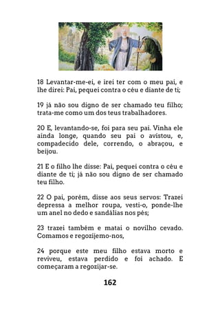 162
18 Levantar-me-ei, e irei ter com o meu pai, e
lhe direi: Pai, pequei contra o céu e diante de ti;
19 já não sou digno de ser chamado teu filho;
trata-me como um dos teus trabalhadores.
20 E, levantando-se, foi para seu pai. Vinha ele
ainda longe, quando seu pai o avistou, e,
compadecido dele, correndo, o abraçou, e
beijou.
21 E o filho lhe disse: Pai, pequei contra o céu e
diante de ti; já não sou digno de ser chamado
teu filho.
22 O pai, porém, disse aos seus servos: Trazei
depressa a melhor roupa, vesti-o, ponde-lhe
um anel no dedo e sandálias nos pés;
23 trazei também e matai o novilho cevado.
Comamos e regozijemo-nos,
24 porque este meu filho estava morto e
reviveu, estava perdido e foi achado. E
começaram a regozijar-se.
 
