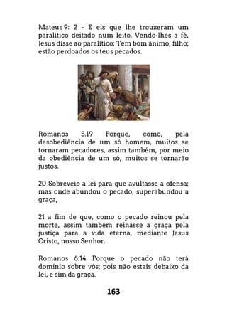 163
Mateus 9: 2 - E eis que lhe trouxeram um
paralítico deitado num leito. Vendo-lhes a fé,
Jesus disse ao paralítico: Tem bom ânimo, filho;
estão perdoados os teus pecados.
Romanos 5.19 Porque, como, pela
desobediência de um só homem, muitos se
tornaram pecadores, assim também, por meio
da obediência de um só, muitos se tornarão
justos.
20 Sobreveio a lei para que avultasse a ofensa;
mas onde abundou o pecado, superabundou a
graça,
21 a fim de que, como o pecado reinou pela
morte, assim também reinasse a graça pela
justiça para a vida eterna, mediante Jesus
Cristo, nosso Senhor.
Romanos 6:14 Porque o pecado não terá
domínio sobre vós; pois não estais debaixo da
lei, e sim da graça.
 