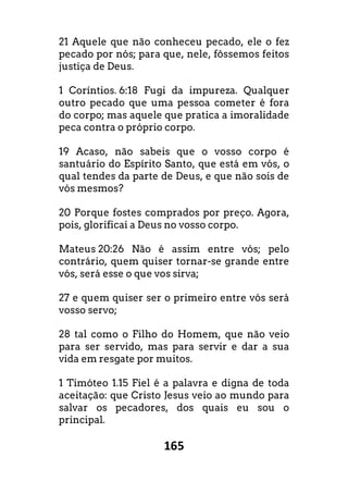 165
21 Aquele que não conheceu pecado, ele o fez
pecado por nós; para que, nele, fôssemos feitos
justiça de Deus.
1 Coríntios. 6:18 Fugi da impureza. Qualquer
outro pecado que uma pessoa cometer é fora
do corpo; mas aquele que pratica a imoralidade
peca contra o próprio corpo.
19 Acaso, não sabeis que o vosso corpo é
santuário do Espírito Santo, que está em vós, o
qual tendes da parte de Deus, e que não sois de
vós mesmos?
20 Porque fostes comprados por preço. Agora,
pois, glorificai a Deus no vosso corpo.
Mateus 20:26 Não é assim entre vós; pelo
contrário, quem quiser tornar-se grande entre
vós, será esse o que vos sirva;
27 e quem quiser ser o primeiro entre vós será
vosso servo;
28 tal como o Filho do Homem, que não veio
para ser servido, mas para servir e dar a sua
vida em resgate por muitos.
1 Timóteo 1.15 Fiel é a palavra e digna de toda
aceitação: que Cristo Jesus veio ao mundo para
salvar os pecadores, dos quais eu sou o
principal.
 