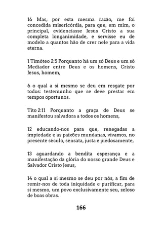 166
16 Mas, por esta mesma razão, me foi
concedida misericórdia, para que, em mim, o
principal, evidenciasse Jesus Cristo a sua
completa longanimidade, e servisse eu de
modelo a quantos hão de crer nele para a vida
eterna.
1 Timóteo 2:5 Porquanto há um só Deus e um só
Mediador entre Deus e os homens, Cristo
Jesus, homem,
6 o qual a si mesmo se deu em resgate por
todos: testemunho que se deve prestar em
tempos oportunos.
Tito 2:11 Porquanto a graça de Deus se
manifestou salvadora a todos os homens,
12 educando-nos para que, renegadas a
impiedade e as paixões mundanas, vivamos, no
presente século, sensata, justa e piedosamente,
13 aguardando a bendita esperança e a
manifestação da glória do nosso grande Deus e
Salvador Cristo Jesus,
14 o qual a si mesmo se deu por nós, a fim de
remir-nos de toda iniquidade e purificar, para
si mesmo, um povo exclusivamente seu, zeloso
de boas obras.
 