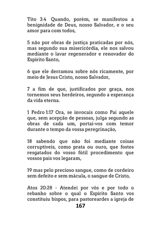 167
Tito 3.4 Quando, porém, se manifestou a
benignidade de Deus, nosso Salvador, e o seu
amor para com todos,
5 não por obras de justiça praticadas por nós,
mas segundo sua misericórdia, ele nos salvou
mediante o lavar regenerador e renovador do
Espírito Santo,
6 que ele derramou sobre nós ricamente, por
meio de Jesus Cristo, nosso Salvador,
7 a fim de que, justificados por graça, nos
tornemos seus herdeiros, segundo a esperança
da vida eterna.
1 Pedro 1:17 Ora, se invocais como Pai aquele
que, sem acepção de pessoas, julga segundo as
obras de cada um, portai-vos com temor
durante o tempo da vossa peregrinação,
18 sabendo que não foi mediante coisas
corruptíveis, como prata ou ouro, que fostes
resgatados do vosso fútil procedimento que
vossos pais vos legaram,
19 mas pelo precioso sangue, como de cordeiro
sem defeito e sem mácula, o sangue de Cristo,
Atos 20:28 - Atendei por vós e por todo o
rebanho sobre o qual o Espírito Santo vos
constituiu bispos, para pastoreardes a igreja de
 