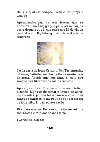 168
Deus, a qual ele comprou com o seu próprio
sangue.
Apocalipse1:4 João, às sete igrejas que se
encontram na Ásia, graça e paz a vós outros, da
parte daquele que é, que era e que há de vir, da
parte dos sete Espíritos que se acham diante do
seu trono
5 e da parte de Jesus Cristo, a Fiel Testemunha,
o Primogênito dos mortos e o Soberano dos reis
da terra. Àquele que nos ama, e, pelo seu
sangue, nos libertou dos nossos pecados,
Apocalipse 5:9 - E entoavam novo cântico,
dizendo: Digno és de tomar o livro e de abrir-
lhe os selos, porque foste morto e com o teu
sangue compraste para Deus os que procedem
de toda tribo, língua, povo e nação
10 e para o nosso Deus os constituíste reino e
sacerdotes; e reinarão sobre a terra.
1 Coríntios 15.35-58:
 