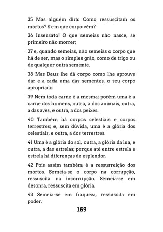 169
35 Mas alguém dirá: Como ressuscitam os
mortos? E em que corpo vêm?
36 Insensato! O que semeias não nasce, se
primeiro não morrer;
37 e, quando semeias, não semeias o corpo que
há de ser, mas o simples grão, como de trigo ou
de qualquer outra semente.
38 Mas Deus lhe dá corpo como lhe aprouve
dar e a cada uma das sementes, o seu corpo
apropriado.
39 Nem toda carne é a mesma; porém uma é a
carne dos homens, outra, a dos animais, outra,
a das aves, e outra, a dos peixes.
40 Também há corpos celestiais e corpos
terrestres; e, sem dúvida, uma é a glória dos
celestiais, e outra, a dos terrestres.
41 Uma é a glória do sol, outra, a glória da lua, e
outra, a das estrelas; porque até entre estrela e
estrela há diferenças de esplendor.
42 Pois assim também é a ressurreição dos
mortos. Semeia-se o corpo na corrupção,
ressuscita na incorrupção. Semeia-se em
desonra, ressuscita em glória.
43 Semeia-se em fraqueza, ressuscita em
poder.
 