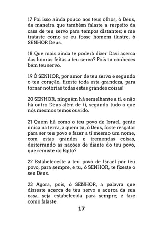 17
17 Foi isso ainda pouco aos teus olhos, ó Deus,
de maneira que também falaste a respeito da
casa de teu servo para tempos distantes; e me
trataste como se eu fosse homem ilustre, ó
SENHOR Deus.
18 Que mais ainda te poderá dizer Davi acerca
das honras feitas a teu servo? Pois tu conheces
bem teu servo.
19 Ó SENHOR, por amor de teu servo e segundo
o teu coração, fizeste toda esta grandeza, para
tornar notórias todas estas grandes coisas!
20 SENHOR, ninguém há semelhante a ti, e não
há outro Deus além de ti, segundo tudo o que
nós mesmos temos ouvido.
21 Quem há como o teu povo de Israel, gente
única na terra, a quem tu, ó Deus, foste resgatar
para ser teu povo e fazer a ti mesmo um nome,
com estas grandes e tremendas coisas,
desterrando as nações de diante do teu povo,
que remiste do Egito?
22 Estabeleceste a teu povo de Israel por teu
povo, para sempre, e tu, ó SENHOR, te fizeste o
seu Deus.
23 Agora, pois, ó SENHOR, a palavra que
disseste acerca de teu servo e acerca da sua
casa, seja estabelecida para sempre; e faze
como falaste.
 
