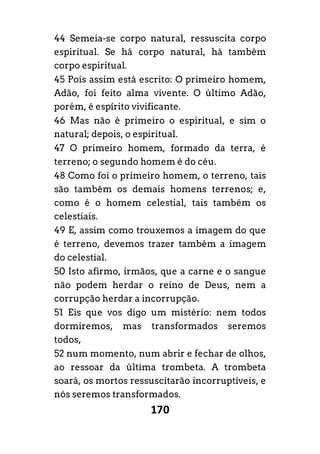 170
44 Semeia-se corpo natural, ressuscita corpo
espiritual. Se há corpo natural, há também
corpo espiritual.
45 Pois assim está escrito: O primeiro homem,
Adão, foi feito alma vivente. O último Adão,
porém, é espírito vivificante.
46 Mas não é primeiro o espiritual, e sim o
natural; depois, o espiritual.
47 O primeiro homem, formado da terra, é
terreno; o segundo homem é do céu.
48 Como foi o primeiro homem, o terreno, tais
são também os demais homens terrenos; e,
como é o homem celestial, tais também os
celestiais.
49 E, assim como trouxemos a imagem do que
é terreno, devemos trazer também a imagem
do celestial.
50 Isto afirmo, irmãos, que a carne e o sangue
não podem herdar o reino de Deus, nem a
corrupção herdar a incorrupção.
51 Eis que vos digo um mistério: nem todos
dormiremos, mas transformados seremos
todos,
52 num momento, num abrir e fechar de olhos,
ao ressoar da última trombeta. A trombeta
soará, os mortos ressuscitarão incorruptíveis, e
nós seremos transformados.
 