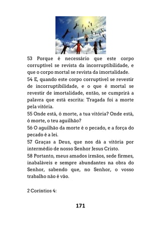 171
53 Porque é necessário que este corpo
corruptível se revista da incorruptibilidade, e
que o corpo mortal se revista da imortalidade.
54 E, quando este corpo corruptível se revestir
de incorruptibilidade, e o que é mortal se
revestir de imortalidade, então, se cumprirá a
palavra que está escrita: Tragada foi a morte
pela vitória.
55 Onde está, ó morte, a tua vitória? Onde está,
ó morte, o teu aguilhão?
56 O aguilhão da morte é o pecado, e a força do
pecado é a lei.
57 Graças a Deus, que nos dá a vitória por
intermédio de nosso Senhor Jesus Cristo.
58 Portanto, meus amados irmãos, sede firmes,
inabaláveis e sempre abundantes na obra do
Senhor, sabendo que, no Senhor, o vosso
trabalho não é vão.
2 Coríntios 4:
 