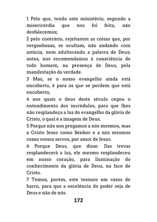 172
1 Pelo que, tendo este ministério, segundo a
misericórdia que nos foi feita, não
desfalecemos;
2 pelo contrário, rejeitamos as coisas que, por
vergonhosas, se ocultam, não andando com
astúcia, nem adulterando a palavra de Deus;
antes, nos recomendamos à consciência de
todo homem, na presença de Deus, pela
manifestação da verdade.
3 Mas, se o nosso evangelho ainda está
encoberto, é para os que se perdem que está
encoberto,
4 nos quais o deus deste século cegou o
entendimento dos incrédulos, para que lhes
não resplandeça a luz do evangelho da glória de
Cristo, o qual é a imagem de Deus.
5 Porque não nos pregamos a nós mesmos, mas
a Cristo Jesus como Senhor e a nós mesmos
como vossos servos, por amor de Jesus.
6 Porque Deus, que disse: Das trevas
resplandecerá a luz, ele mesmo resplandeceu
em nosso coração, para iluminação do
conhecimento da glória de Deus, na face de
Cristo.
7 Temos, porém, este tesouro em vasos de
barro, para que a excelência do poder seja de
Deus e não de nós.
 