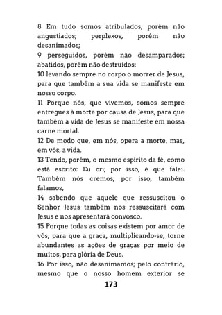 173
8 Em tudo somos atribulados, porém não
angustiados; perplexos, porém não
desanimados;
9 perseguidos, porém não desamparados;
abatidos, porém não destruídos;
10 levando sempre no corpo o morrer de Jesus,
para que também a sua vida se manifeste em
nosso corpo.
11 Porque nós, que vivemos, somos sempre
entregues à morte por causa de Jesus, para que
também a vida de Jesus se manifeste em nossa
carne mortal.
12 De modo que, em nós, opera a morte, mas,
em vós, a vida.
13 Tendo, porém, o mesmo espírito da fé, como
está escrito: Eu cri; por isso, é que falei.
Também nós cremos; por isso, também
falamos,
14 sabendo que aquele que ressuscitou o
Senhor Jesus também nos ressuscitará com
Jesus e nos apresentará convosco.
15 Porque todas as coisas existem por amor de
vós, para que a graça, multiplicando-se, torne
abundantes as ações de graças por meio de
muitos, para glória de Deus.
16 Por isso, não desanimamos; pelo contrário,
mesmo que o nosso homem exterior se
 