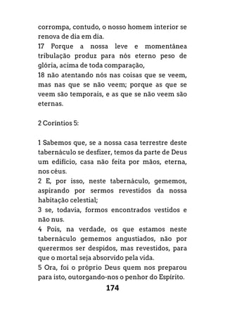 174
corrompa, contudo, o nosso homem interior se
renova de dia em dia.
17 Porque a nossa leve e momentânea
tribulação produz para nós eterno peso de
glória, acima de toda comparação,
18 não atentando nós nas coisas que se veem,
mas nas que se não veem; porque as que se
veem são temporais, e as que se não veem são
eternas.
2 Coríntios 5:
1 Sabemos que, se a nossa casa terrestre deste
tabernáculo se desfizer, temos da parte de Deus
um edifício, casa não feita por mãos, eterna,
nos céus.
2 E, por isso, neste tabernáculo, gememos,
aspirando por sermos revestidos da nossa
habitação celestial;
3 se, todavia, formos encontrados vestidos e
não nus.
4 Pois, na verdade, os que estamos neste
tabernáculo gememos angustiados, não por
querermos ser despidos, mas revestidos, para
que o mortal seja absorvido pela vida.
5 Ora, foi o próprio Deus quem nos preparou
para isto, outorgando-nos o penhor do Espírito.
 