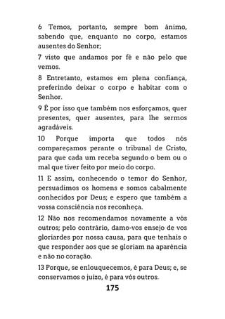 175
6 Temos, portanto, sempre bom ânimo,
sabendo que, enquanto no corpo, estamos
ausentes do Senhor;
7 visto que andamos por fé e não pelo que
vemos.
8 Entretanto, estamos em plena confiança,
preferindo deixar o corpo e habitar com o
Senhor.
9 É por isso que também nos esforçamos, quer
presentes, quer ausentes, para lhe sermos
agradáveis.
10 Porque importa que todos nós
compareçamos perante o tribunal de Cristo,
para que cada um receba segundo o bem ou o
mal que tiver feito por meio do corpo.
11 E assim, conhecendo o temor do Senhor,
persuadimos os homens e somos cabalmente
conhecidos por Deus; e espero que também a
vossa consciência nos reconheça.
12 Não nos recomendamos novamente a vós
outros; pelo contrário, damo-vos ensejo de vos
gloriardes por nossa causa, para que tenhais o
que responder aos que se gloriam na aparência
e não no coração.
13 Porque, se enlouquecemos, é para Deus; e, se
conservamos o juízo, é para vós outros.
 