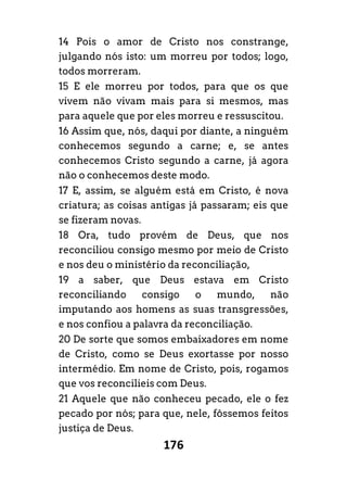 176
14 Pois o amor de Cristo nos constrange,
julgando nós isto: um morreu por todos; logo,
todos morreram.
15 E ele morreu por todos, para que os que
vivem não vivam mais para si mesmos, mas
para aquele que por eles morreu e ressuscitou.
16 Assim que, nós, daqui por diante, a ninguém
conhecemos segundo a carne; e, se antes
conhecemos Cristo segundo a carne, já agora
não o conhecemos deste modo.
17 E, assim, se alguém está em Cristo, é nova
criatura; as coisas antigas já passaram; eis que
se fizeram novas.
18 Ora, tudo provém de Deus, que nos
reconciliou consigo mesmo por meio de Cristo
e nos deu o ministério da reconciliação,
19 a saber, que Deus estava em Cristo
reconciliando consigo o mundo, não
imputando aos homens as suas transgressões,
e nos confiou a palavra da reconciliação.
20 De sorte que somos embaixadores em nome
de Cristo, como se Deus exortasse por nosso
intermédio. Em nome de Cristo, pois, rogamos
que vos reconcilieis com Deus.
21 Aquele que não conheceu pecado, ele o fez
pecado por nós; para que, nele, fôssemos feitos
justiça de Deus.
 
