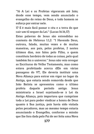 177
“16 A Lei e os Profetas vigoraram até João;
desde esse tempo, vem sendo anunciado o
evangelho do reino de Deus, e todo homem se
esforça por entrar nele.
17 E é mais fácil passar o céu e a terra do que
cair um til sequer da Lei.” (Lucas 16.16,17)
Estas palavras de Jesus são entendidas no
contexto de Hebreus 1.1,2: “1 Havendo Deus,
outrora, falado, muitas vezes e de muitas
maneiras, aos pais, pelos profetas, 2 nestes
últimos dias, nos falou pelo Filho, a quem
constituiu herdeiro de todas as coisas, pelo qual
também fez o universo.” Jesus não veio revogar
as Escrituras do Velho Testamento, mas como
estava profetizado acerca dEle em várias
passagens do VT, Ele deveria instituir uma
Nova Aliança para entrar em vigor no lugar da
Antiga, que estaria sendo removida desde que
João Batista se apresentou como o último
profeta daquele período antigo. Jesus
ministraria a Israel sujeitando-se à Lei da
Antiga Aliança, pois importava que cumprisse
toda a Lei para poder vindicar a honra de Deus
quanto à Sua justiça, pois havia sido violada
pelos pecadores, mas ao mesmo tempo estaria
anunciando o Evangelho, conforme a missão
que lhe fora dada pelo Pai de ser feita uma Nova
 