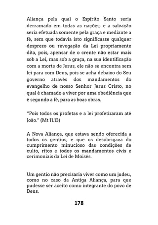 178
Aliança pela qual o Espírito Santo seria
derramado em todas as nações, e a salvação
seria efetuada somente pela graça e mediante a
fé, sem que todavia isto significasse qualquer
desprezo ou revogação da Lei propriamente
dita, pois, apensar de o crente não estar mais
sob a Lei, mas sob a graça, na sua identificação
com a morte de Jesus, ele não se encontra sem
lei para com Deus, pois se acha debaixo do Seu
governo através dos mandamentos do
evangelho de nosso Senhor Jesus Cristo, no
qual é chamado a viver por uma obediência que
é segundo a fé, para as boas obras.
“Pois todos os profetas e a lei profetizaram até
João.” (Mt 11.13)
A Nova Aliança, que estava sendo oferecida a
todos os gentios, e que os desobrigava do
cumprimento minucioso das condições de
culto, ritos e todos os mandamentos civis e
cerimoniais da Lei de Moisés.
Um gentio não precisaria viver como um judeu,
como no caso da Antiga Aliança, para que
pudesse ser aceito como integrante do povo de
Deus.
 