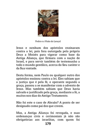 179
Pedro e a Visão do Lençol
Jesus e nenhum dos apóstolos ensinaram
contra a lei, pois fora outorgada pelo próprio
Deus a Moisés para vigorar como base da
Antiga Aliança, que firmara com a nação de
Israel, e para servir também de testemunho a
todo o mundo gentílico, acerca do Seu caráter e
da Sua vontade.
Desta forma, nem Paulo ou qualquer outro dos
apóstolos ensinou contra a lei. Eles sabiam que
a justiça que é pela fé, e operante segundo a
graça, passou a se manifestar com o advento de
Jesus. Mas também sabiam que Deus havia
salvado e justificado pela graça, mediante a fé, a
muitos nos dias do Antigo Testamento.
Não foi este o caso de Abraão? A ponto de ser
designado como pai dos que creem.
Mas, a Antiga Aliança foi revogada, e suas
ordenanças civis e cerimoniais já não são
obrigatórias aos israelitas, com quem foi
 