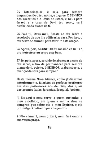 18
24 Estabeleça-se, e seja para sempre
engrandecido o teu nome, e diga-se: O SENHOR
dos Exércitos é o Deus de Israel, é Deus para
Israel; e a casa de Davi, teu servo, será
estabelecida diante de ti.
25 Pois tu, Deus meu, fizeste ao teu servo a
revelação de que lhe edificarias casa. Por isso, o
teu servo se animou para fazer-te esta oração.
26 Agora, pois, ó SENHOR, tu mesmo és Deus e
prometeste a teu servo este bem.
27 Sê, pois, agora, servido de abençoar a casa de
teu servo, a fim de permanecer para sempre
diante de ti, pois tu, ó SENHOR, a abençoaste, e
abençoada será para sempre.”
Desta mesma Nova Aliança, como já dissemos
anteriormente, falariam os profetas escritores
em dias posteriores aos de Davi, dos quais
destacamos Isaías, Jeremias, Ezequiel, Joel etc.
“1 Eis aqui o meu servo, a quem sustenho; o
meu escolhido, em quem a minha alma se
compraz; pus sobre ele o meu Espírito, e ele
promulgará o direito para os gentios.
2 Não clamará, nem gritará, nem fará ouvir a
sua voz na praça.
 