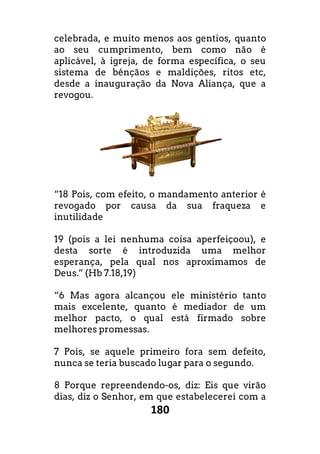 180
celebrada, e muito menos aos gentios,
ao seu cumprimento, bem como não é
aplicável, à igreja, de forma específica, o seu
sistema de bênçãos e maldições, ritos etc,
desde a inauguração da Nova Aliança, que a
revogou.
“18 Pois, com efeito, o mandamento anterior é
revogado por causa da sua fraqueza e
inutilidade
19 (pois a lei nenhuma coisa aperfeiçoou), e
desta sorte é introduzida uma melhor
esperança, pela qual nos aproximamos de
Deus.” (Hb 7.18,19)
“6 Mas agora alcançou ele ministério tanto
mais excelente, quanto é mediador de um
melhor pacto, o qual está firmado sobre
melhores promessas.
7 Pois, se aquele primeiro fora sem defeito,
nunca se teria buscado lugar para o segundo.
8 Porque repreendendo-os, diz: Eis que vi
dias, diz o Senhor, em que estabelecerei com a
quanto
ao seu cumprimento, bem como não é
à igreja, de forma específica, o seu
maldições, ritos etc,
Aliança, que a
“18 Pois, com efeito, o mandamento anterior é
ogado por causa da sua fraqueza e
19 (pois a lei nenhuma coisa aperfeiçoou), e
é introduzida uma melhor
aproximamos de
çou ele ministério tanto
excelente, quanto é mediador de um
qual está firmado sobre
7 Pois, se aquele primeiro fora sem defeito,
buscado lugar para o segundo.
os, diz: Eis que virão
Senhor, em que estabelecerei com a
 