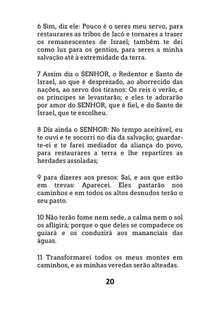 20
6 Sim, diz ele: Pouco é o seres meu servo, para
restaurares as tribos de Jacó e tornares a trazer
os remanescentes de Israel; também te dei
como luz para os gentios, para seres a minha
salvação até à extremidade da terra.
7 Assim diz o SENHOR, o Redentor e Santo de
Israel, ao que é desprezado, ao aborrecido das
nações, ao servo dos tiranos: Os reis o verão, e
os príncipes se levantarão; e eles te adorarão
por amor do SENHOR, que é fiel, e do Santo de
Israel, que te escolheu.
8 Diz ainda o SENHOR: No tempo aceitável, eu
te ouvi e te socorri no dia da salvação; guardar-
te-ei e te farei mediador da aliança do povo,
para restaurares a terra e lhe repartires as
herdades assoladas;
9 para dizeres aos presos: Saí, e aos que estão
em trevas: Aparecei. Eles pastarão nos
caminhos e em todos os altos desnudos terão o
seu pasto.
10 Não terão fome nem sede, a calma nem o sol
os afligirá; porque o que deles se compadece os
guiará e os conduzirá aos mananciais das
águas.
11 Transformarei todos os meus montes em
caminhos, e as minhas veredas serão alteadas.
 