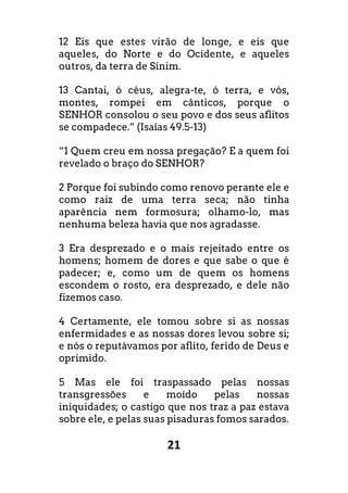 21
12 Eis que estes virão de longe, e eis que
aqueles, do Norte e do Ocidente, e aqueles
outros, da terra de Sinim.
13 Cantai, ó céus, alegra-te, ó terra, e vós,
montes, rompei em cânticos, porque o
SENHOR consolou o seu povo e dos seus aflitos
se compadece.” (Isaías 49.5-13)
“1 Quem creu em nossa pregação? E a quem foi
revelado o braço do SENHOR?
2 Porque foi subindo como renovo perante ele e
como raiz de uma terra seca; não tinha
aparência nem formosura; olhamo-lo, mas
nenhuma beleza havia que nos agradasse.
3 Era desprezado e o mais rejeitado entre os
homens; homem de dores e que sabe o que é
padecer; e, como um de quem os homens
escondem o rosto, era desprezado, e dele não
fizemos caso.
4 Certamente, ele tomou sobre si as nossas
enfermidades e as nossas dores levou sobre si;
e nós o reputávamos por aflito, ferido de Deus e
oprimido.
5 Mas ele foi traspassado pelas nossas
transgressões e moído pelas nossas
iniquidades; o castigo que nos traz a paz estava
sobre ele, e pelas suas pisaduras fomos sarados.
 