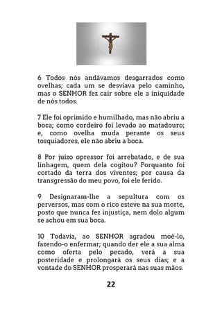 22
6 Todos nós andávamos desgarrados como
ovelhas; cada um se desviava pelo caminho,
mas o SENHOR fez cair sobre ele a iniquidade
de nós todos.
7 Ele foi oprimido e humilhado, mas não abriu a
boca; como cordeiro foi levado ao matadouro;
e, como ovelha muda perante os seus
tosquiadores, ele não abriu a boca.
8 Por juízo opressor foi arrebatado, e de sua
linhagem, quem dela cogitou? Porquanto foi
cortado da terra dos viventes; por causa da
transgressão do meu povo, foi ele ferido.
9 Designaram-lhe a sepultura com os
perversos, mas com o rico esteve na sua morte,
posto que nunca fez injustiça, nem dolo algum
se achou em sua boca.
10 Todavia, ao SENHOR agradou moê-lo,
fazendo-o enfermar; quando der ele a sua alma
como oferta pelo pecado, verá a sua
posteridade e prolongará os seus dias; e a
vontade do SENHOR prosperará nas suas mãos.
 