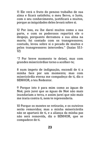 23
11 Ele verá o fruto do penoso trabalho de sua
alma e ficará satisfeito; o meu Servo, o Justo,
com o seu conhecimento, justificará a muitos,
porque as iniquidades deles levará sobre si.
12 Por isso, eu lhe darei muitos como a sua
parte, e com os poderosos repartirá ele o
despojo, porquanto derramou a sua alma na
morte; foi contado com os transgressores;
contudo, levou sobre si o pecado de muitos e
pelos transgressores intercedeu.” (Isaías 53.1-
12)
“7 Por breve momento te deixei, mas com
grandes misericórdias torno a acolher-te;
8 num ímpeto de indignação, escondi de ti a
minha face por um momento; mas com
misericórdia eterna me compadeço de ti, diz o
SENHOR, o teu Redentor.
9 Porque isto é para mim como as águas de
Noé; pois jurei que as águas de Noé não mais
inundariam a terra, e assim jurei que não mais
me iraria contra ti, nem te repreenderia.
10 Porque os montes se retirarão, e os outeiros
serão removidos; mas a minha misericórdia
não se apartará de ti, e a aliança da minha paz
não será removida, diz o SENHOR, que se
compadece de ti.
 