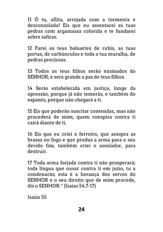 24
11 Ó tu, aflita, arrojada com a tormenta e
desconsolada! Eis que eu assentarei as tuas
pedras com argamassa colorida e te fundarei
sobre safiras.
12 Farei os teus baluartes de rubis, as tuas
portas, de carbúnculos e toda a tua muralha, de
pedras preciosas.
13 Todos os teus filhos serão ensinados do
SENHOR; e será grande a paz de teus filhos.
14 Serás estabelecida em justiça, longe da
opressão, porque já não temerás, e também do
espanto, porque não chegará a ti.
15 Eis que poderão suscitar contendas, mas não
procederá de mim; quem conspira contra ti
cairá diante de ti.
16 Eis que eu criei o ferreiro, que assopra as
brasas no fogo e que produz a arma para o seu
devido fim; também criei o assolador, para
destruir.
17 Toda arma forjada contra ti não prosperará;
toda língua que ousar contra ti em juízo, tu a
condenarás; esta é a herança dos servos do
SENHOR e o seu direito que de mim procede,
diz o SENHOR.” (Isaías 54.7-17)
Isaías 55
 