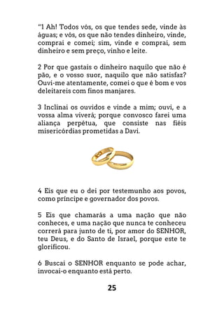 25
“1 Ah! Todos vós, os que tendes sede, vinde às
águas; e vós, os que não tendes dinheiro, vinde,
comprai e comei; sim, vinde e comprai, sem
dinheiro e sem preço, vinho e leite.
2 Por que gastais o dinheiro naquilo que não é
pão, e o vosso suor, naquilo que não satisfaz?
Ouvi-me atentamente, comei o que é bom e vos
deleitareis com finos manjares.
3 Inclinai os ouvidos e vinde a mim; ouvi, e a
vossa alma viverá; porque convosco farei uma
aliança perpétua, que consiste nas fiéis
misericórdias prometidas a Davi.
4 Eis que eu o dei por testemunho aos povos,
como príncipe e governador dos povos.
5 Eis que chamarás a uma nação que não
conheces, e uma nação que nunca te conheceu
correrá para junto de ti, por amor do SENHOR,
teu Deus, e do Santo de Israel, porque este te
glorificou.
6 Buscai o SENHOR enquanto se pode achar,
invocai-o enquanto está perto.
“1 Ah! Todos vós, os que tendes sede, vinde às
águas; e vós, os que não tendes dinheiro, vinde,
comprai e comei; sim, vinde e comprai, sem
2 Por que gastais o dinheiro naquilo que não é
, naquilo que não satisfaz?
me atentamente, comei o que é bom e vos
3 Inclinai os ouvidos e vinde a mim; ouvi, e a
vossa alma viverá; porque convosco farei uma
aliança perpétua, que consiste nas fiéis
4 Eis que eu o dei por testemunho aos povos,
5 Eis que chamarás a uma nação que não
conheces, e uma nação que nunca te conheceu
correrá para junto de ti, por amor do SENHOR,
ael, porque este te
6 Buscai o SENHOR enquanto se pode achar,
 