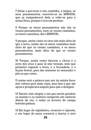26
7 Deixe o perverso o seu caminho, o iníquo, os
seus pensamentos; converta-se ao SENHOR,
que se compadecerá dele, e volte-se para o
nosso Deus, porque é rico em perdoar.
8 Porque os meus pensamentos não são os
vossos pensamentos, nem os vossos caminhos,
os meus caminhos, diz o SENHOR,
9 porque, assim como os céus são mais altos do
que a terra, assim são os meus caminhos mais
altos do que os vossos caminhos, e os meus
pensamentos, mais altos do que os vossos
pensamentos.
10 Porque, assim como descem a chuva e a
neve dos céus e para lá não tornam, sem que
primeiro reguem a terra, e a fecundem, e a
façam brotar, para dar semente ao semeador e
pão ao que come,
11 assim será a palavra que sair da minha boca:
não voltará para mim vazia, mas fará o que me
apraz e prosperará naquilo para que a designei.
12 Saireis com alegria e em paz sereis guiados;
os montes e os outeiros romperão em cânticos
diante de vós, e todas as árvores do campo
baterão palmas.
13 Em lugar do espinheiro, crescerá o cipreste,
e em lugar da sarça crescerá a murta; e será
 