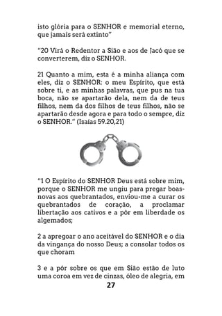 27
isto glória para o SENHOR e memorial eterno,
que jamais será extinto”
“20 Virá o Redentor a Sião e aos de Jacó que se
converterem, diz o SENHOR.
21 Quanto a mim, esta é a minha aliança com
eles, diz o SENHOR: o meu Espírito, que está
sobre ti, e as minhas palavras, que pus na tua
boca, não se apartarão dela, nem da de teus
filhos, nem da dos filhos de teus filhos, não se
apartarão desde agora e para todo o sempre, diz
o SENHOR.” (Isaías 59.20,21)
“1 O Espírito do SENHOR Deus está sobre mim,
porque o SENHOR me ungiu para pregar boas
novas aos quebrantados, enviou-me a curar os
quebrantados de coração, a proclamar
libertação aos cativos e a pôr em liberdade os
algemados;
2 a apregoar o ano aceitável do SENHOR e o dia
da vingança do nosso Deus; a consolar todos os
que choram
3 e a pôr sobre os que em Sião estão de luto
uma coroa em vez de cinzas, óleo de alegria, em
isto glória para o SENHOR e memorial eterno,
“20 Virá o Redentor a Sião e aos de Jacó que se
21 Quanto a mim, esta é a minha aliança com
eles, diz o SENHOR: o meu Espírito, que está
sobre ti, e as minhas palavras, que pus na tua
boca, não se apartarão dela, nem da de teus
filhos, nem da dos filhos de teus filhos, não se
apartarão desde agora e para todo o sempre, diz
“1 O Espírito do SENHOR Deus está sobre mim,
porque o SENHOR me ungiu para pregar boas-
me a curar os
quebrantados de coração, a proclamar
ção aos cativos e a pôr em liberdade os
2 a apregoar o ano aceitável do SENHOR e o dia
da vingança do nosso Deus; a consolar todos os
3 e a pôr sobre os que em Sião estão de luto
uma coroa em vez de cinzas, óleo de alegria, em
 