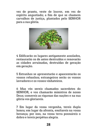28
vez de pranto, veste de louvor, em vez de
espírito angustiado; a fim de que se chamem
carvalhos de justiça, plantados pelo SENHOR
para a sua glória.
4 Edificarão os lugares antigamente assolados,
restaurarão os de antes destruídos e renovarão
as cidades arruinadas, destruídas de geração
em geração.
5 Estranhos se apresentarão e apascentarão os
vossos rebanhos; estrangeiros serão os vossos
lavradores e os vossos vinhateiros.
6 Mas vós sereis chamados sacerdotes do
SENHOR, e vos chamarão ministros de nosso
Deus; comereis as riquezas das nações e na sua
glória vos gloriareis.
7 Em lugar da vossa vergonha, tereis dupla
honra; em lugar da afronta, exultareis na vossa
herança; por isso, na vossa terra possuireis o
dobro e tereis perpétua alegria.
 