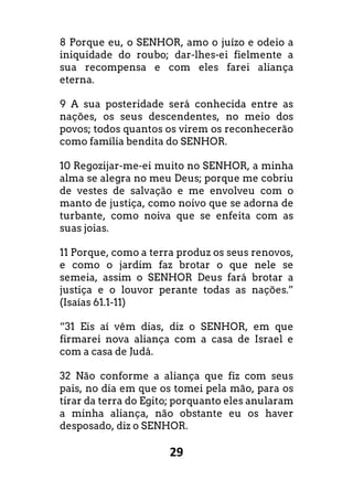 29
8 Porque eu, o SENHOR, amo o juízo e odeio a
iniquidade do roubo; dar-lhes-ei fielmente a
sua recompensa e com eles farei aliança
eterna.
9 A sua posteridade será conhecida entre as
nações, os seus descendentes, no meio dos
povos; todos quantos os virem os reconhecerão
como família bendita do SENHOR.
10 Regozijar-me-ei muito no SENHOR, a minha
alma se alegra no meu Deus; porque me cobriu
de vestes de salvação e me envolveu com o
manto de justiça, como noivo que se adorna de
turbante, como noiva que se enfeita com as
suas joias.
11 Porque, como a terra produz os seus renovos,
e como o jardim faz brotar o que nele se
semeia, assim o SENHOR Deus fará brotar a
justiça e o louvor perante todas as nações.”
(Isaías 61.1-11)
“31 Eis aí vêm dias, diz o SENHOR, em que
firmarei nova aliança com a casa de Israel e
com a casa de Judá.
32 Não conforme a aliança que fiz com seus
pais, no dia em que os tomei pela mão, para os
tirar da terra do Egito; porquanto eles anularam
a minha aliança, não obstante eu os haver
desposado, diz o SENHOR.
 