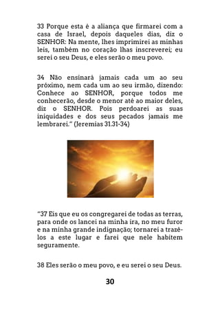 30
33 Porque esta é a aliança que firmarei com a
casa de Israel, depois daqueles dias, diz o
SENHOR: Na mente, lhes imprimirei as minhas
leis, também no coração lhas inscreverei; eu
serei o seu Deus, e eles serão o meu povo.
34 Não ensinará jamais cada um ao seu
próximo, nem cada um ao seu irmão, dizendo:
Conhece ao SENHOR, porque todos me
conhecerão, desde o menor até ao maior deles,
diz o SENHOR. Pois perdoarei as suas
iniquidades e dos seus pecados jamais me
lembrarei.” (Jeremias 31.31-34)
“37 Eis que eu os congregarei de todas as terras,
para onde os lancei na minha ira, no meu furor
e na minha grande indignação; tornarei a trazê-
los a este lugar e farei que nele habitem
seguramente.
38 Eles serão o meu povo, e eu serei o seu Deus.
 