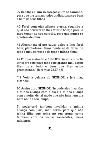 31
39 Dar-lhes-ei um só coração e um só caminho,
para que me temam todos os dias, para seu bem
e bem de seus filhos.
40 Farei com eles aliança eterna, segundo a
qual não deixarei de lhes fazer o bem; e porei o
meu temor no seu coração, para que nunca se
apartem de mim.
41 Alegrar-me-ei por causa deles e lhes farei
bem; plantá-los-ei firmemente nesta terra, de
todo o meu coração e de toda a minha alma.
42 Porque assim diz o SENHOR: Assim como fiz
vir sobre este povo todo este grande mal, assim
lhes trarei todo o bem que lhes estou
prometendo.” (Jeremias 32.37-42)
“19 Veio a palavra do SENHOR a Jeremias,
dizendo:
20 Assim diz o SENHOR: Se puderdes invalidar
a minha aliança com o dia e a minha aliança
com a noite, de tal modo que não haja nem dia
nem noite a seu tempo,
21 poder-se-á também invalidar a minha
aliança com Davi, meu servo, para que não
tenha filho que reine no seu trono; como
também com os levitas sacerdotes, meus
ministros.
 