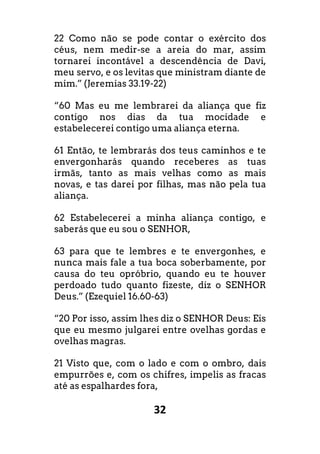 32
22 Como não se pode contar o exército dos
céus, nem medir-se a areia do mar, assim
tornarei incontável a descendência de Davi,
meu servo, e os levitas que ministram diante de
mim.” (Jeremias 33.19-22)
“60 Mas eu me lembrarei da aliança que fiz
contigo nos dias da tua mocidade e
estabelecerei contigo uma aliança eterna.
61 Então, te lembrarás dos teus caminhos e te
envergonharás quando receberes as tuas
irmãs, tanto as mais velhas como as mais
novas, e tas darei por filhas, mas não pela tua
aliança.
62 Estabelecerei a minha aliança contigo, e
saberás que eu sou o SENHOR,
63 para que te lembres e te envergonhes, e
nunca mais fale a tua boca soberbamente, por
causa do teu opróbrio, quando eu te houver
perdoado tudo quanto fizeste, diz o SENHOR
Deus.” (Ezequiel 16.60-63)
“20 Por isso, assim lhes diz o SENHOR Deus: Eis
que eu mesmo julgarei entre ovelhas gordas e
ovelhas magras.
21 Visto que, com o lado e com o ombro, dais
empurrões e, com os chifres, impelis as fracas
até as espalhardes fora,
 