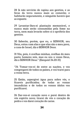 34
28 Já não servirão de rapina aos gentios, e as
feras da terra nunca mais as comerão; e
habitarão seguramente, e ninguém haverá que
as espante.
29 Levantar-lhes-ei plantação memorável, e
nunca mais serão consumidas pela fome na
terra, nem mais levarão sobre si o opróbrio dos
gentios.
30 Saberão, porém, que eu, o SENHOR, seu
Deus, estou com elas e que elas são o meu povo,
a casa de Israel, diz o SENHOR Deus.
31 Vós, pois, ó ovelhas minhas, ovelhas do meu
pasto; homens sois, mas eu sou o vosso Deus,
diz o SENHOR Deus.” (Ezequiel 34.20-31)
“24 Tomar-vos-ei de entre as nações, e vos
congregarei de todos os países, e vos trarei para
a vossa terra.
25 Então, aspergirei água pura sobre vós, e
ficareis purificados; de todas as vossas
imundícias e de todos os vossos ídolos vos
purificarei.
26 Dar-vos-ei coração novo e porei dentro de
vós espírito novo; tirarei de vós o coração de
pedra e vos darei coração de carne.
 