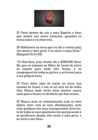 35
27 Porei dentro de vós o meu Espírito e farei
que andeis nos meus estatutos, guardeis os
meus juízos e os observeis.
28 Habitareis na terra que eu dei a vossos pais;
vós sereis o meu povo, e eu serei o vosso Deus.”
(Ezequiel 36.24-28)
“21 Dize-lhes, pois: Assim diz o SENHOR Deus:
Eis que eu tomarei os filhos de Israel de entre
as nações para onde eles foram, e os
congregarei de todas as partes, e os levarei para
a sua própria terra.
22 Farei deles uma só nação na terra, nos
montes de Israel, e um só rei será rei de todos
eles. Nunca mais serão duas nações; nunca
mais para o futuro se dividirão em dois reinos.
23 Nunca mais se contaminarão com os seus
ídolos, nem com as suas abominações, nem
com qualquer das suas transgressões; livrá-los-
ei de todas as suas apostasias em que pecaram e
os purificarei. Assim, eles serão o meu povo, e
eu serei o seu Deus.
 