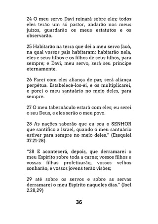 36
24 O meu servo Davi reinará sobre eles; todos
eles terão um só pastor, andarão nos meus
juízos, guardarão os meus estatutos e os
observarão.
25 Habitarão na terra que dei a meu servo Jacó,
na qual vossos pais habitaram; habitarão nela,
eles e seus filhos e os filhos de seus filhos, para
sempre; e Davi, meu servo, será seu príncipe
eternamente.
26 Farei com eles aliança de paz; será aliança
perpétua. Estabelecê-los-ei, e os multiplicarei,
e porei o meu santuário no meio deles, para
sempre.
27 O meu tabernáculo estará com eles; eu serei
o seu Deus, e eles serão o meu povo.
28 As nações saberão que eu sou o SENHOR
que santifico a Israel, quando o meu santuário
estiver para sempre no meio deles.” (Ezequiel
37.21-28)
“28 E acontecerá, depois, que derramarei o
meu Espírito sobre toda a carne; vossos filhos e
vossas filhas profetizarão, vossos velhos
sonharão, e vossos jovens terão visões;
29 até sobre os servos e sobre as servas
derramarei o meu Espírito naqueles dias.” (Joel
2.28,29)
 