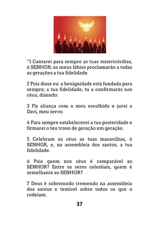 37
“1 Cantarei para sempre as tuas misericórdias,
ó SENHOR; os meus lábios proclamarão a todas
as gerações a tua fidelidade.
2 Pois disse eu: a benignidade está fundada para
sempre; a tua fidelidade, tu a confirmarás nos
céus, dizendo:
3 Fiz aliança com o meu escolhido e jurei a
Davi, meu servo:
4 Para sempre estabelecerei a tua posteridade e
firmarei o teu trono de geração em geração.
5 Celebram os céus as tuas maravilhas, ó
SENHOR, e, na assembleia dos santos, a tua
fidelidade.
6 Pois quem nos céus é comparável ao
SENHOR? Entre os seres celestiais, quem é
semelhante ao SENHOR?
7 Deus é sobremodo tremendo na assembleia
dos santos e temível sobre todos os que o
rodeiam.
 