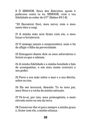 38
8 Ó SENHOR, Deus dos Exércitos, quem é
poderoso como tu és, SENHOR, com a tua
fidelidade ao redor de ti?!” (Salmo 89.1-8)
“20 Encontrei Davi, meu servo; com o meu
santo óleo o ungi.
21 A minha mão será firme com ele, o meu
braço o fortalecerá.
22 O inimigo jamais o surpreenderá, nem o há
de afligir o filho da perversidade.
23 Esmagarei diante dele os seus adversários e
ferirei os que o odeiam.
24 A minha fidelidade e a minha bondade o hão
de acompanhar, e em meu nome crescerá o
seu poder.
25 Porei a sua mão sobre o mar e a sua direita,
sobre os rios.
26 Ele me invocará, dizendo: Tu és meu pai,
meu Deus e a rocha da minha salvação.
27 Fá-lo-ei, por isso, meu primogênito, o mais
elevado entre os reis da terra.
28 Conservar-lhe-ei para sempre a minha graça
e, firme com ele, a minha aliança.
 