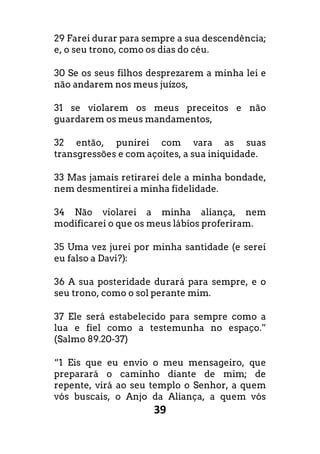 39
29 Farei durar para sempre a sua descendência;
e, o seu trono, como os dias do céu.
30 Se os seus filhos desprezarem a minha lei e
não andarem nos meus juízos,
31 se violarem os meus preceitos e não
guardarem os meus mandamentos,
32 então, punirei com vara as suas
transgressões e com açoites, a sua iniquidade.
33 Mas jamais retirarei dele a minha bondade,
nem desmentirei a minha fidelidade.
34 Não violarei a minha aliança, nem
modificarei o que os meus lábios proferiram.
35 Uma vez jurei por minha santidade (e serei
eu falso a Davi?):
36 A sua posteridade durará para sempre, e o
seu trono, como o sol perante mim.
37 Ele será estabelecido para sempre como a
lua e fiel como a testemunha no espaço.”
(Salmo 89.20-37)
“1 Eis que eu envio o meu mensageiro, que
preparará o caminho diante de mim; de
repente, virá ao seu templo o Senhor, a quem
vós buscais, o Anjo da Aliança, a quem vós
 