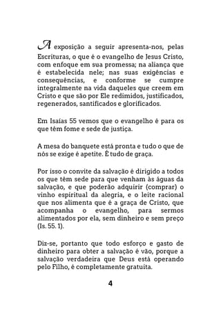 4
A exposição a seguir apresenta-nos, pelas
Escrituras, o que é o evangelho de Jesus Cristo,
com enfoque em sua promessa; na aliança que
é estabelecida nele; nas suas exigências e
consequências, e conforme se cumpre
integralmente na vida daqueles que creem em
Cristo e que são por Ele redimidos, justificados,
regenerados, santificados e glorificados.
Em Isaías 55 vemos que o evangelho é para os
que têm fome e sede de justiça.
A mesa do banquete está pronta e tudo o que de
nós se exige é apetite. É tudo de graça.
Por isso o convite da salvação é dirigido a todos
os que têm sede para que venham às águas da
salvação, e que poderão adquirir (comprar) o
vinho espiritual da alegria, e o leite racional
que nos alimenta que é a graça de Cristo, que
acompanha o evangelho, para sermos
alimentados por ela, sem dinheiro e sem preço
(Is. 55. 1).
Diz-se, portanto que todo esforço e gasto de
dinheiro para obter a salvação é vão, porque a
salvação verdadeira que Deus está operando
pelo Filho, é completamente gratuita.
 