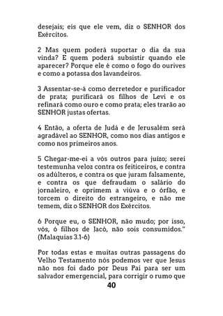 40
desejais; eis que ele vem, diz o SENHOR dos
Exércitos.
2 Mas quem poderá suportar o dia da sua
vinda? E quem poderá subsistir quando ele
aparecer? Porque ele é como o fogo do ourives
e como a potassa dos lavandeiros.
3 Assentar-se-á como derretedor e purificador
de prata; purificará os filhos de Levi e os
refinará como ouro e como prata; eles trarão ao
SENHOR justas ofertas.
4 Então, a oferta de Judá e de Jerusalém será
agradável ao SENHOR, como nos dias antigos e
como nos primeiros anos.
5 Chegar-me-ei a vós outros para juízo; serei
testemunha veloz contra os feiticeiros, e contra
os adúlteros, e contra os que juram falsamente,
e contra os que defraudam o salário do
jornaleiro, e oprimem a viúva e o órfão, e
torcem o direito do estrangeiro, e não me
temem, diz o SENHOR dos Exércitos.
6 Porque eu, o SENHOR, não mudo; por isso,
vós, ó filhos de Jacó, não sois consumidos.”
(Malaquias 3.1-6)
Por todas estas e muitas outras passagens do
Velho Testamento nós podemos ver que Jesus
não nos foi dado por Deus Pai para ser um
salvador emergencial, para corrigir o rumo que
 
