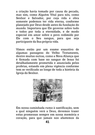 41
a criação havia tomado por causa do pecado,
mas sim, como Alguém Vital para nós, como
Senhor e Salvador, por cuja vida e obra
somente podemos ter vida eterna, conforme
planejado por Deus desde antes da fundação do
mundo. Importava que Ele governe sobre tudo
e todos por toda a eternidade, e de modo
especial em amor sobre o povo redimido por
Ele com o Seu sangue, para que seja
participante da Sua própria vida.
Vimos então por um exame exaustivo de
algumas passagens do Velho Testamento,
dentre muitas outras, como a Nova Aliança que
é firmada com base no sangue de Jesus foi
detalhadamente prometida e anunciada pelos
profetas, estando em plena vigência conforme
tem se verificado ao longo de toda a história da
Igreja do Senhor.
Em nossa caminhada rumo à santificação, sem
a qual ninguém verá a Deus, devemos trazer
estas promessas sempre em nossa memória e
coração, para que jamais nos afastemos da
 