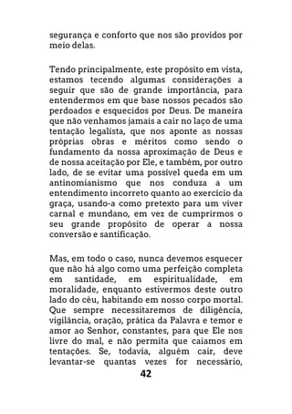 42
segurança e conforto que nos são providos por
meio delas.
Tendo principalmente, este propósito em vista,
estamos tecendo algumas considerações a
seguir que são de grande importância, para
entendermos em que base nossos pecados são
perdoados e esquecidos por Deus. De maneira
que não venhamos jamais a cair no laço de uma
tentação legalista, que nos aponte as nossas
próprias obras e méritos como sendo o
fundamento da nossa aproximação de Deus e
de nossa aceitação por Ele, e também, por outro
lado, de se evitar uma possível queda em um
antinomianismo que nos conduza a um
entendimento incorreto quanto ao exercício da
graça, usando-a como pretexto para um viver
carnal e mundano, em vez de cumprirmos o
seu grande propósito de operar a nossa
conversão e santificação.
Mas, em todo o caso, nunca devemos esquecer
que não há algo como uma perfeição completa
em santidade, em espiritualidade, em
moralidade, enquanto estivermos deste outro
lado do céu, habitando em nosso corpo mortal.
Que sempre necessitaremos de diligência,
vigilância, oração, prática da Palavra e temor e
amor ao Senhor, constantes, para que Ele nos
livre do mal, e não permita que caiamos em
tentações. Se, todavia, alguém cair, deve
levantar-se quantas vezes for necessário,
 