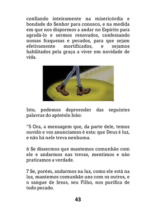 43
confiando inteiramente na misericórdia e
bondade do Senhor para conosco, e na medida
em que nos dispormos a andar no Espírito para
agradá-lo e sermos renovados, confessando
nossas fraquezas e pecados, para que sejam
efetivamente mortificados, e sejamos
habilitados pela graça a viver em novidade de
vida.
Isto, podemos depreender das seguintes
palavras do apóstolo João:
“5 Ora, a mensagem que, da parte dele, temos
ouvido e vos anunciamos é esta: que Deus é luz,
e não há nele treva nenhuma.
6 Se dissermos que mantemos comunhão com
ele e andarmos nas trevas, mentimos e não
praticamos a verdade.
7 Se, porém, andarmos na luz, como ele está na
luz, mantemos comunhão uns com os outros, e
o sangue de Jesus, seu Filho, nos purifica de
todo pecado.
 